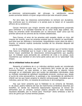 8 
las relaciones extraconyugales del cónyuge, la satisfacción sexual puede aumentar debido a la gran carga erótica que esta situación posee. Por otro lado, las relaciones extramaritales no siempre son duraderas. Hay aventuras que no amenazan a la pareja pues se basan en el supuesto efímero de su existencia. Caruso menciona que ningún amante está psicológicamente preparado para enfrentar a la sociedad haciendo de su amor ilícito algo público. Así, todos los amantes serán boicoteados por su estructura súper yoica que les prohíbe salirse de los cánones de las morales establecidas. Para Caruso, el amor de los amantes está cargado, desde un inico, del impulso de muerte, pues los amantes aceptan que su relación es sacrificable, que tiene que ser dolorosa y tormentosa, resignándose a gran dosis de dolor y muerte. Lo anterior explica conductas suicidas de los amantes después del rompimiento. De lo visto hasta ahora, resultaría ingenuo pensar que el hombre tiende más hacia la infidelidad que la mujer o bien que las mujeres que trabajan tienen mayor posibilidad de relacionarse extraconyugalmente que aquellas que no trabajan pues pensando así, perdemos de vista a la pareja; pues recordemos que también el otro toma parte activa aún en la "pasividad" más exigua. ¿Es la infidelidad índice de salud? Respecto al problema de si un individuo adultero puede ser considerado sano o no, Strean supone que "un matrimonio feliz consta de dos seres humanos felices", en este sentido, si bien acepta que la relación íntima conyugal es un catalizador para que surjan las patologías individuales, dada su múltiple necesidad de satisfacer necesidades arcaicas, concluye que, desde el punto de vista psicoanalítico, la patología y las necesidades de satisfacción infantil son las que hacen propicia la relación extraconyugal. Considera que un individuo, para ser feliz, no necesita de aventuras ni de la poligamia. Hay que tener presente que la fidelidad no es síntoma de felicidad, ni de salud; podría hablarse del tipo de matrimonios simbióticos descritos por Scheffen, en donde las relaciones bipersonales regresivas se tornan tan asfixiantes que un amante, aunque utópico pensarlo en esas relaciones, resultaría deseable, por lo menos para "movilizar" dicha simbiosis o bien el cerco de goma que muchas familias poseen.  