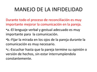 MANEJO DE LA INFIDELIDAD
Durante todo el proceso de reconciliación es muy
importante mejorar la comunicación en la pareja.
•a.-El lenguaje verbal y gestual adecuado es muy
importante para la comunicación.
•b.-Fijar la mirada en los ojos de la pareja durante la
comunicación es muy necesario.
•c.-Escuchar hasta que la pareja termine su opinión o
versión de hechos, sin estar interrumpíendola
constantemente.
 