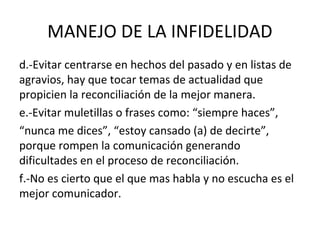 MANEJO DE LA INFIDELIDAD
d.-Evitar centrarse en hechos del pasado y en listas de
agravios, hay que tocar temas de actualidad que
propicien la reconciliación de la mejor manera.
e.-Evitar muletillas o frases como: “siempre haces”,
“nunca me dices”, “estoy cansado (a) de decirte”,
porque rompen la comunicación generando
dificultades en el proceso de reconciliación.
f.-No es cierto que el que mas habla y no escucha es el
mejor comunicador.
 