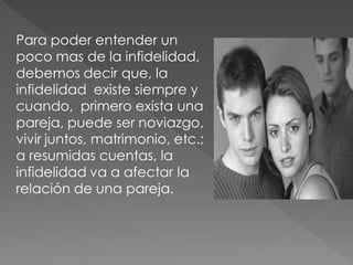 Para poder entender un
poco mas de la infidelidad,
debemos decir que, la
infidelidad existe siempre y
cuando, primero exista una
pareja, puede ser noviazgo,
vivir juntos, matrimonio, etc.;
a resumidas cuentas, la
infidelidad va a afectar la
relación de una pareja.
 
