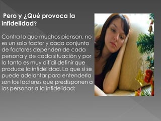 Pero y ¿Qué provoca la
infidelidad?

Contra lo que muchos piensan, no
es un solo factor y cada conjunto
de factores dependen de cada
persona y de cada situación y por
lo tanto es muy difícil definir que
produce la infidelidad. Lo que si se
puede adelantar para entenderla
son los factores que predisponen a
las personas a la infidelidad:
 