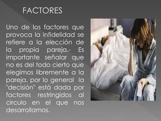FACTORES
Uno de los factores que
provoca la infidelidad se
refiere a la elección de
la propia pareja.- Es
importante señalar que
no es del todo cierto que
elegimos libremente a la
pareja, por lo general la
"decisión" está dada por
factores restringidos al
circulo en el que nos
desarrollamos.
 