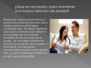 ¿Que es necesario, para mantener
         una buena relación de pareja?

Establecer cierta independencia y
autonomía entre los miembros de la
pareja, para lo cual se debe
considerar que: Se debe mantener
una buena comunicación efectiva
en la pareja. Se recomienda
constatar el laso de unión en la
pareja. Se considera importante
renovar los acuerdos de la pareja. Y
finalmente, es importante
recomendar el revisar como quieres
vivir, ya que la fidelidad también es
un acto de convicción
 