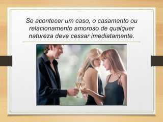 Se acontecer um caso, o casamento ou
relacionamento amoroso de qualquer
natureza deve cessar imediatamente.
 