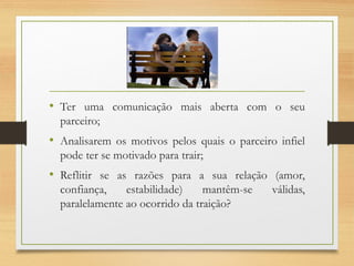 • Ter uma comunicação mais aberta com o seu
parceiro;
• Analisarem os motivos pelos quais o parceiro infiel
pode ter se motivado para trair;
• Reflitir se as razões para a sua relação (amor,
confiança, estabilidade) mantêm-se válidas,
paralelamente ao ocorrido da traição?
 