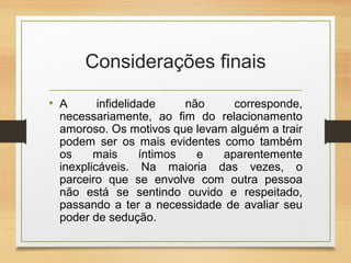 Considerações finais
• A infidelidade não corresponde,
necessariamente, ao fim do relacionamento
amoroso. Os motivos que levam alguém a trair
podem ser os mais evidentes como também
os mais íntimos e aparentemente
inexplicáveis. Na maioria das vezes, o
parceiro que se envolve com outra pessoa
não está se sentindo ouvido e respeitado,
passando a ter a necessidade de avaliar seu
poder de sedução.
 