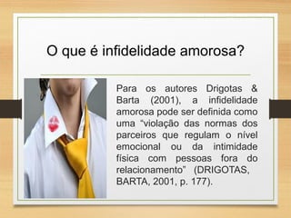 O que é infidelidade amorosa?
Para os autores Drigotas &
Barta (2001), a infidelidade
amorosa pode ser definida como
uma “violação das normas dos
parceiros que regulam o nível
emocional ou da intimidade
física com pessoas fora do
relacionamento” (DRIGOTAS,
BARTA, 2001, p. 177).
 