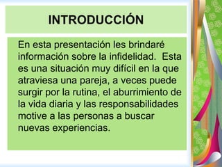 INTRODUCCIÓN 	En esta presentación les brindaré información sobre la infidelidad.  Esta es una situación muy difícil en la que atraviesa una pareja, a veces puede surgir por la rutina, el aburrimiento de la vida diaria y las responsabilidades motive a las personas a buscar nuevas experiencias.  