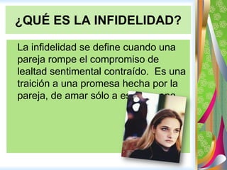 Las señalesparareconocer a una persona queestácometiendoinfidelidad.¿QUÉ ES LA INFIDELIDAD? La infidelidad se define cuandounaparejarompe el compromiso de lealtad sentimental contraído.  Es unatraición a unapromesahechapor la pareja, de amarsólo a esa persona. 