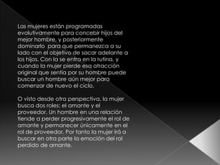 Las mujeres están programadas
evolutivamente para concebir hijos del
mejor hombre, y posteriormente
dominarlo para que permanezca a su
lado con el objetivo de sacar adelante a
los hijos. Con la se entra en la rutina, y
cuando la mujer pierde esa atracción
original que sentía por su hombre puede
buscar un hombre aún mejor para
comenzar de nuevo el ciclo.

O visto desde otra perspectiva, la mujer
busca dos roles: el amante y el
proveedor. Un hombre en una relación
tiende a perder progresivamente el rol de
amante y permanecer únicamente en el
rol de proveedor. Por tanto la mujer irá a
buscar en otra parte la emoción del rol
perdido de amante.
 