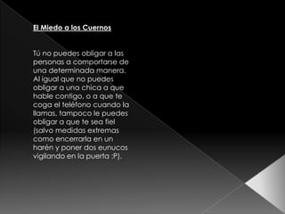 El Miedo a los Cuernos


Tú no puedes obligar a las
personas a comportarse de
una determinada manera.
Al igual que no puedes
obligar a una chica a que
hable contigo, o a que te
coga el teléfono cuando la
llamas, tampoco le puedes
obligar a que te sea fiel
(salvo medidas extremas
como encerrarla en un
harén y poner dos eunucos
vigilando en la puerta :P).
 