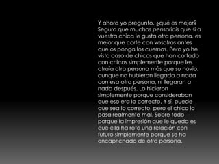 Y ahora yo pregunto, ¿qué es mejor?
Seguro que muchos pensaríais que si a
vuestra chica le gusta otra persona, es
mejor que corte con vosotros antes
que os ponga los cuernos. Pero yo he
visto caso de chicas que han cortado
con chicos simplemente porque les
atraía otra persona más que su novio,
aunque no hubieran llegado a nada
con esa otra persona, ni llegaran a
nada después. Lo hicieron
simplemente porque consideraban
que eso era lo correcto. Y sí, puede
que sea lo correcto, pero el chico lo
pasa realmente mal. Sobre todo
porque la impresión que le queda es
que ella ha roto una relación con
futuro simplemente porque se ha
encaprichado de otra persona.
 