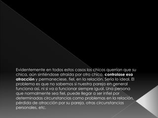 Evidentemente en todos estos casos los chicos querrían que su
chica, aún sintiéndose atraída por otro chico, controlase esa
atracción y permaneciese, fiel, en la relación. Sería lo ideal. El
problema es que no sabemos si nuestra pareja en general
funciona así, ni si va a funcionar siempre igual. Una persona
que normalmente sea fiel, puede llegar a ser infiel por
determinadas circunstancias como problemas en la relación,
pérdida de atracción por su pareja, otras circunstancias
personales, etc.
 