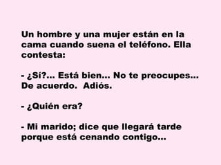 Un hombre y una mujer están en la
cama cuando suena el teléfono. Ella
contesta:
- ¿Sí?... Está bien... No te preocupes...
De acuerdo. Adiós.
- ¿Quién era?
- Mi marido; dice que llegará tarde
porque está cenando contigo…

 