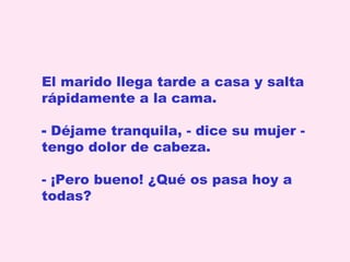 El marido llega tarde a casa y salta
rápidamente a la cama.
- Déjame tranquila, - dice su mujer tengo dolor de cabeza.
- ¡Pero bueno! ¿Qué os pasa hoy a
todas?

 