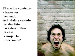 El marido comienza  a hacer un  tremendo  escándalo y cuando estaba listo  para derrumbar la casa,  la mujer lo interrumpe: 