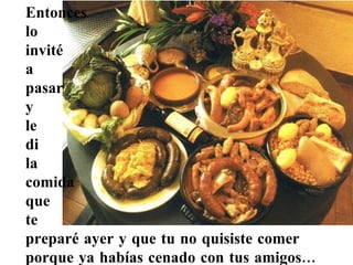 Entonces  lo  invité  a  pasar  y  le  di  la  comida  que  te  preparé ayer y que tu no quisiste comer  porque ya habías cenado con tus amigos... 