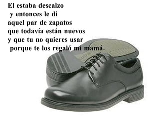 El estaba descalzo y entonces le di  aquel par de zapatos  que todavía están nuevos  y que tu no quieres usar porque te los regaló mi mamá. 