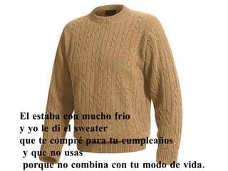 El estaba con mucho frio  y yo le di el sweater  que te compré para tu cumpleaños y que no usas porque no combina con tu modo de vida. 