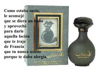 Como estaba sucio,  le aconsejé  que se diera un baño  y aproveché  para darle  aquella loción  que te traje  de Francia  que tu nunca usaste  porque te daba alergia.  