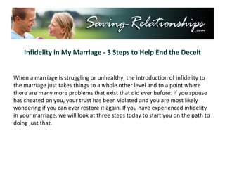Infidelity in My Marriage - 3 Steps to Help End the Deceit When a marriage is struggling or unhealthy, the introduction of infidelity to the marriage just takes things to a whole other level and to a point where there are many more problems that exist that did ever before. If you spouse has cheated on you, your trust has been violated and you are most likely wondering if you can ever restore it again. If you have experienced infidelity in your marriage, we will look at three steps today to start you on the path to doing just that. 