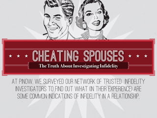 CHEATING SPOUSES
           The Truth About Investigating Infidelity


At PInow, we surveyed our network of trusted infidelity
 investigators to find out what (in their experience) are
  some common indications of infidelity in a relationship.
 