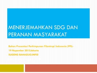 MENERJEMAHKAN SDG DAN
PERANAN MASYARAKAT
Bahan Presentasi Perhimpunan Filantropi Indonesia (PFI)-
19 Nopember 2015Jakarta
SUGENG BAHAGIJO.INFID
Oleh Sugeng Bahagijo.INFID
 