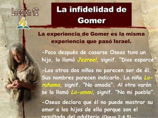 La infidelidad de Gomer -Poco después de casarse Oseas tuvo un hijo, lo llamó  Jezreel , signif. “Dios esparce” -Los otros dos niños no parecen ser de él. Sus nombres parecen indicarlo. La niña  Lo-ruhama , signif. “No amada”. Al otro varón se lo llamó  Lo-ammi , signif. “No mi pueblo”. -Oseas declara que él no puede mostrar su amor a los hijos de ella porque son el resultado del adulterio  (Oseas 2:4,5). La experiencia de Gomer es la misma experiencia que pasó Israel. 