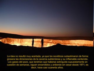 La idea no resultó muy acertada, ya que los soviéticos subestimaron de forma grosera las dimensiones de la caverna subterránea y su inflamable contenido. Los gases del pozo, que tendrían que haberse extinguido supuestamente en cuestión de semanas, siguen encendidos y ardiendo sin cesar desde 1971; es decir, hace casi cuarenta años.  