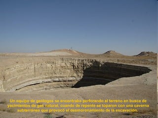 Un equipo de geólogos se encontraba perforando el terreno en busca de yacimientos de gas natural, cuando de repente se toparon con una caverna subterránea que provocó el desmoronamiento de la excavación.  
