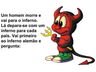 Um homem morre e
vai para o inferno.
Lá depara-se com um
inferno para cada
país. Vai primeiro
ao inferno alemão e
pergunta:
 