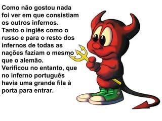 Como não gostou nada
foi ver em que consistiam
os outros infernos.
Tanto o inglês como o
russo e para o resto dos
infernos de todas as
nações faziam o mesmo
que o alemão.
Verificou no entanto, que
no inferno português
havia uma grande fila à
porta para entrar.
 