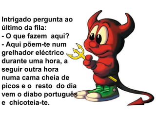 Intrigado pergunta ao
último da fila:
- O que fazem aqui?
- Aqui põem-te num
grelhador eléctrico
durante uma hora, a
seguir outra hora
numa cama cheia de
picos e o resto do dia
vem o diabo português
e chicoteia-te.
 