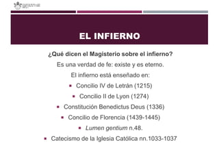 EL INFIERNO
¿Qué dicen el Magisterio sobre el infierno?
Es una verdad de fe: existe y es eterno.
El infierno está enseñado en:
 Concilio IV de Letrán (1215)
 Concilio II de Lyon (1274)
 Constitución Benedictus Deus (1336)
 Concilio de Florencia (1439-1445)
 Lumen gentium n.48.
 Catecismo de la Iglesia Católica nn.1033-1037
 