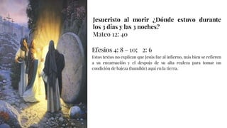 Jesucristo al morir ¿Dónde estuvo durante
los 3 días y las 3 noches?
Mateo 12: 40
Efesios 4: 8 – 10; 2: 6
Estos textos no explican que Jesús fue al infierno, más bien se refieren
a su encarnación y el despojo de su alta realeza para tomar un
condición de bajeza (humilde) aquí en la tierra.
 