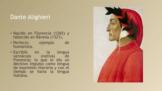 Dante Alighieri
• Nacido en Florencia (1265) y
fallecido en Rávena (1321).
• Perfecto ejemplo de
humanista.
• Escribió en la lengua
vernácula (nativa) de
Florencia; lo que le dio un
decisivo impulso como lengua
de expresión literaria y con el
tiempo se haría la lengua
italiana.
 