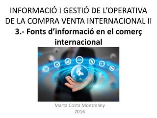 INFORMACIÓ I GESTIÓ DE L’OPERATIVA
DE LA COMPRA VENTA INTERNACIONAL II
3.- Fonts d’informació en el comerç
internacional
Marta Costa Montmany
2016
 