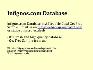 Infignos.com Database 
Infignos.com Database at Affordable Cost! Get Free 
Sample. Email us on info@webscrapingexpert.com 
or skype on nprojectshub 
- It’s Fresh and high quality database. 
- Get Free Sample from us. 
Website: http://www.webscrapingexpert.com 
Email ID: info@webscrapingexpert.com 
Skype: nprojectshub 
 