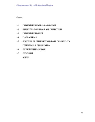 Primaria comunei Aricestii Zeletin-Judetul Prahova




Cuprins:



1.1        PREZENTARE GENERALA A COMUNEI

1.2        OBIECTIVELE GENERALE ALE PROIECTULUI

1.3        PREZENTARE PROIECT

1.4        PIATA ACTUALA

1.5        STRATEGII DE IMPLEMENTARE, DATE PRIVIND PIATA

           POTENTIALA SI PROMOVAREA

1.6        INFORMATII FINANCIARE

1.7        CONCLUZII

           ANEXE




                                                           78
 