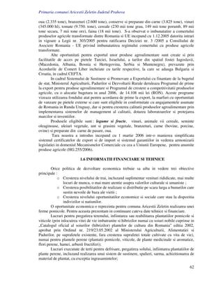 Primaria comunei Aricestii Zeletin-Judetul Prahova

oua (2.335 tone), branzeturi (2.600 tone), conserve si preparate din carne (3.825 tone), vinuri
(345.000 hl), tomate (9.750. tone), cereale (230 mii tone grau, 149 mii tone porumb, 89 mii
tone secara, 7 mii tone orz), faina (18 mii tone). S-a observat o imbunatatire a comertului
produselor agricole transformate dintre Romania si UE incepand cu 1.12.2005 datorita intrari
in vigoare a Legii nr. 303/2005 pentru ratificarea Deciziei nr. 3 /2005 a Consiliului de
Asociere Romania - UE privind imbunatatirea regimului comertului cu produse agricole
transformate.
         Alte oportunitati pentru exportul unor produse agroalimentare sunt create si prin
facilitatile de acces pe pietele Turciei, Israelului, a tarilor din spatiul fostei Iugoslavii,
(Macedonia, Albania, Bosnia si Hertegovina, Serbia si Muntenegru), prevazute prin
Acordurile de Comert Liber incheiate cu tarile respective, la care se adauga Bulgaria si
Croatia, in cadrul CEFTA.
         In cadrul Sistemului de Sustinere si Promovare a Exportului cu finantare de la bugetul
de stat, Ministerul Agriculturii, Padurilor si Dezvoltarii Rurale deruleaza Programul de prime
la export pentru produse agroalimentare si Programul de crestere a competitivitatii produselor
agricole, cu o alocatie bugetara in anul 2006, de 14.108 mii lei (RON). Aceste programe
vizeaza utilizarea fondului atat pentru acordarea de prime la export, la marfuri cu oportunitati
de vanzare pe pietele externe si care sunt eligibile in conformitate cu angajamentele asumate
de Romania in Runda Uruguay, dar si pentru cresterea calitatii produselor agroalimentare prin
implementarea sistemelor de management al calitatii, dotarea laboratoarelor si protejarea
marcilor si inventiilor.
         Produsele eligibile sunt : legume si fructe, vinuri, animale vii cereale, seminte
oleaginoase, uleiuri vegetale, unt si grasimi vegetale, branzeturi, carne (bovine, porcine,
ovine) si preparate din carne de pasare, oua.
          Tara noastra a introdus incepand cu 1 martie 2006 intr-o manierea simplificata
sistemul certificatelor de export si de import si sistemul garantiilor in vederea armonizarii
legislatiei in domeniul Mecanismelor Comerciale cu cea a Uniunii Europene, pentru anumite
produse agricole (HG.255/2006).

                          1.6 INFORMATII FINANCIARE SI TEHNICE

        Orice politica de dezvoltare economica trebuie sa aiba in vedere trei obiective
principale :
            o Cresterea nivelului de trai, incluzand suplimentar venituri rididicate, mai multe
                locuri de munca, o mai mare atentie asupra valorilor culturale si umaniste ;
            o Cresterea posibilitatilor de realizare si distributie pe scara larga a bunurilor care
                sustin nevoile de baza ale vietii ;
            o Cresterea nivelului oportunitatilor economice si sociale care stau la dispozitia
                indivizilor si natiunilor.
        O oportunitate economica o reprezinta pentru comuna Aricestii Zeletin realizarea unei
ferme pomicole. Pentru aceasta prezentam in continuare cateva date tehnice si financiare.
        Lucrari pentru pregatirea terenului, infiintarea sau reabilitarea plantatiilor pomicole si
viticole (prin inlocuirea vitei de vie imbatranite si hibrizilor numai cu soiuri nobile cuprinse in
„Catalogul oficial al soiurilor (hibrizilor) plantelor de cultura din Romania” editia 2002,
aprobat prin Ordinul nr. 219/23.05.2002 al Ministerului Agriculturii, Alimentatiei si
Padurilor, pe suprafetele existente, fara cresterea suprafetei totale cultivate cu vita de vie),
numai pentru plantele perene (plantatii pomicole, viticole, de plante medicinale si aromatice,
flori perene, hamei, arbusti fructiferi);
        Lucrari executate de terti pentru defrisare, pregatirea solului, infiintarea plantatiilor de
plante perene, incluzand realizarea unui sistem de sustinere, spalieri, sarma, achizitionarea de
material de plantat, cu exceptia ingrasamintelor;

                                                                                                 62
 