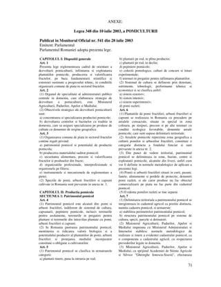 71
ANEXE:
Legea 348 din 10 iulie 2003, a POMICULTURII
Publicat in Monitorul Oficial nr. 541 din 28 iulie 2003
Emitent: Parlamentul
Parlamentul Romaniei adopta prezenta lege.
CAPITOLUL I: Dispozitii generale
Art. 1
Prezenta lege reglementeaza cadrul de orientare a
dezvoltarii pomiculturii, infiintarea si exploatarea
plantatiilor pomicole, producerea si valorificarea
fructelor, pe baza fundamentarii stiintifice si
extensiei sustinute a progresului tehnic, in conditiile
organizarii comune de piata in sectorul fructelor.
Art. 2
(1) Organul de specialitate al administratiei publice
centrale in domeniu, care elaboreaza strategia de
dezvoltare a pomiculturii, este Ministerul
Agriculturii, Padurilor, Apelor si Mediului.
(2) Obiectivele strategice ale dezvoltarii pomiculturii
sunt:
a) concentrarea si specializarea productiei pomicole;
b) dezvoltarea centrelor si bazinelor cu traditie in
domeniu, care sa asigure specializarea pe produse de
calitate cu denumire de origine geografica.
Art. 3
(1) Organizarea comuna de piata in sectorul fructelor
contine reguli privind:
a) patrimoniul pomicol si potentialul de productie
pomicola;
b) producerea materialului saditor pomicol;
c) securitatea alimentara, precum si valorificarea
fructelor si produselor din fructe;
d) organizatiile profesionale, interprofesionale si
organismele pe filiera;
e) instrumentele si mecanismele de reglementare a
pietei.
(2) Speciile de pomi, arbusti fructiferi si capsuni
cultivate in Romania sunt prevazute in anexa nr. 1.
CAPITOLUL II: Productia pomicola
SECTIUNEA 1: Patrimoniul pomicol
Art. 4
(1) Patrimoniul pomicol este alcatuit din: pomi si
arbusti fructiferi, indiferent de sistemul de cultura,
capsunarii, pepiniere pomicole, inclusiv terenurile
pentru asolamente, terenurile in pregatire pentru
plantare si terenurile din intravilan plantate cu pomi,
arbusti fructiferi si capsuni.
(2) In Romania pastrarea patrimoniului pomicol,
mentinerea si ridicarea valorii biologice si a
potentialului productiv al plantatiilor de pomi, arbusti
fructiferi si protejarea mediului inconjurator
constituie o obligatie a cultivatorilor.
Art. 5
(1) Patrimoniul pomicol se clasifica in urmatoarele
categorii:
a) plantatii tinere, pana la intrarea pe rod;
b) plantatii pe rod, in plina productie;
c) plantatii pe rod, in declin;
d) pepiniere pomicole;
e) colectii pomologice, culturi de concurs si loturi
experimentale;
f) terenuri in pregatire pentru infiintarea plantatiilor.
(2) Sistemul de cultura se defineste prin densitate,
sortimente, tehnologii, performante tehnice si
economice si se clasifica astfel:
a) sistem extensiv;
b) sistem intensiv;
c) sistem superintensiv;
d) pomi razleti.
Art. 6
(1) Plantatiile de pomi fructiferi, arbusti fructiferi si
capsuni se realizeaza in Romania cu precadere pe
arealele consacrate, situate in special in zona
colinara, pe nisipuri, precum si pe alte terenuri cu
conditii ecologice favorabile, denumite areale
pomicole, care sunt supuse delimitarii teritoriale.
(2) Arealele pomicole reprezinta zona geografica a
culturii pomilor si arbustilor fructiferi, constituie o
categorie distincta a fondului funciar si sunt
prevazute in anexa nr. 2.
(3) Din punct de vedere teritorial, patrimoniul
pomicol se delimiteaza in zone, bazine, centre si
exploatatii pomicole, alcatuite din livezi, astfel cum
vor fi definite in normele metodologice de aplicare a
prezentei legi.
(4) Pomii si arbustii fructiferi situati in curti, pasuni,
fanete, aliniamente si perdele de protectie, denumiti
pomi razleti, si ale caror produse nu fac obiectul
comercializarii pe piata nu fac parte din cadastrul
pomicol.
(5) Evidenta pomilor razleti se tine separat.
Art. 7
(1) Delimitarea teritoriala a patrimoniului pomicol se
inregistreaza in cadastrul agricol ca pozitie distincta,
numita cadastru pomicol, si urmareste:
a) stabilirea perimetrelor patrimoniului pomicol;
b) structura patrimoniului pomicol pe sisteme de
cultura, specii, parcele si detinatori.
(2) Ministerul Agriculturii, Padurilor, Apelor si
Mediului impreuna cu Ministerul Administratiei si
Internelor stabilesc normele metodologice de
realizare si tinere a evidentei cadastrului pomicol, ca
o componenta a cadastrului agricol, cu respectarea
prevederilor legale in domeniu.
(3) Ministerul Agriculturii, Padurilor, Apelor si
Mediului, cu sprijinul Academiei de Stiinte Agricole
si Silvice "Gheorghe Ionescu-Sisesti", efectueaza
 