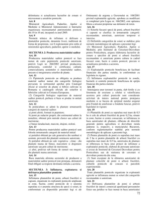72
delimitarea si actualizarea lucrarilor de zonare si
microzonare a arealelor pomicole.
Art. 8
Ministerul Agriculturii, Padurilor, Apelor si
Mediului si Ministerul Administratiei si Internelor
organizeaza recensamantul patrimoniului pomicol,
din 10 in 10 ani, incepand cu anul 2005.
Art. 9
Normele tehnice de infiintare si defrisare a
plantatiilor pomicole, denumite livezi, indiferent de
forma de proprietate, vor fi reglementate prin ordin al
ministrului agriculturii, padurilor, apelor si mediului.
SECTIUNEA 2: Producerea materialului saditor
Art. 10
Producerea materialului saditor pomicol se face
numai de catre pepinierele pomicole autorizate,
potrivit Legii nr. 266/2002 privind producerea,
prelucrarea, controlul si certificarea calitatii,
comercializarea semintelor si materialului saditor,
precum si inregistrarea soiurilor de plante.
Art. 11
(1) Pipinierele pomicole au obligatia sa produca
material saditor numai din categoriile biologice
prevazute in sortimentul aprobat prin Catalogul
oficial al soiurilor de plante si hibrizi cultivate in
Romania si cataloagele oficiale ale soiurilor si
hibrizilor cultivati in Uniunea Europeana.
(2) Categoriile biologice superioare de material
saditor pomicol, prebaza si baza se produc in unitati
autorizate.
Art. 12
In pomicultura se admit la plantare urmatoarele
categorii de material saditor:
a) pomi altoiti, formati in pepiniere;
b) pomi pe radacini proprii, din sortimentul admis la
inmultire, obtinuti prin metode clasice sau culturi de
meristeme;
c) butasi inradacinati, marcote, drajoni, stoloni.
Art. 13
Pentru producerea materialului saditor pomicol sunt
folosite urmatoarele categorii de material initial:
a) portaltoi obtinuti pe cale generativa din samburi si
seminte, proveniti din plantatii semincere autorizate;
b) portaltoi obtinuti pe cale vegetativa - clone - din
plantatii mama de butasi, marcotiere si drajoniere
autorizate sau prin culturi de meristeme;
c) altoi, prelevat sub forma de ramuri sau muguri,
din plantatii mama autorizate.
Art. 14
Baza materiala aferenta sectorului de producere a
materialului saditor pomicol este protejata, detinatorii
fiind obligati sa respecte destinatia initiala a acesteia.
SECTIUNEA 3: Infiintarea, exploatarea si
defrisarea plantatiilor pomicole
Art. 15
Infiintarea plantatiilor de pomi, arbusti fructiferi si
capsuni, organizate in exploatatii pomicole amplasate
in zone, bazine, centre pomicole de o anumita
suprafata si o anumita structura de specii si soiuri, in
conformitate cu dispozitiile prezentei legi si ale
Ordonantei de urgenta a Guvernului nr. 108/2001
privind exploatatiile agricole, aprobata cu modificari
si completari prin Legea nr. 166/2002, este optiunea
libera a oricarui proprietar sau detinator de teren.
Art. 16
(1) Soiurile fiecarei specii de pomi, arbusti fructiferi
si capsuni se clasifica in urmatoarele categorii:
recomandate, autorizate, autorizate temporar si
interzise.
(2) Definitiile categoriilor de soiuri se stabilesc prin
normele metodologice de aplicare a prezentei legi.
(3) Ministerul Agriculturii, Padurilor, Apelor si
Mediului, prin Institutul de Cercetare-Dezvoltare
pentru Pomicultura, asigura elaborarea lucrarilor de
zonare a speciilor de pomi si arbusti fructiferi
recomandate si autorizate pentru cultura in cadrul
fiecarei zone, bazin si centru pomicol, precum si
actualizarea periodica a acestora.
Art. 17
(1) Exploatatiile pomicole beneficiaza de facilitati
financiare din partea statului, in conformitate cu
legislatia in vigoare.
(2) Infiintarea exploatatiilor pomicole in zonele,
bazinele si centrele pomicole beneficiaza de sprijin
financiar din partea statului.
Art. 18
Amenajarea unor terenuri in panta, slab fertile si cu
fenomene de eroziune a solului si valorificarea
acestora prin culturi pomicole sunt considerate
activitati de interes national pentru protejarea
mediului si se bucura de sprijinul statului asigurat
prin Fondul de ameliorare a fondului funciar, potrivit
legislatiei in vigoare.
Art. 19
(1) Plantatiile de pomi cu suprafata mai mare de 0,5
ha si cele de arbusti fructiferi de peste 0,2 ha, situate
in zone, bazine si centre consacrate, se infiinteaza in
baza autorizatiei de plantare, eliberata de directiile
generale pentru agricultura si dezvoltare rurala
judetene si, respectiv, a municipiului Bucuresti,
conform reglementarilor stabilite prin normele
metodologice de aplicare a prezentei legi.
(2) Pentru plantatiile de pomi cu suprafata mai mare
de 2 ha si pentru plantatiile de arbusti fructiferi cu
suprafata mai mare de 0,5 ha, autorizatia de plantare
se elibereaza in baza unui proiect de infiintare a
exploatatiei pomicole, elaborat de persoane autorizate
si avizat de Institutul de Cercetare-Dezvoltare pentru
Pomicultura sau de statiunea de cercetare si
dezvoltare pomicola din zona.
(3) Sunt exceptate de la obtinerea autorizatiei de
plantare colectiile de pomi si arbusti fructiferi,
culturile pomicole de concurs si parcelele
experimentale.
Art. 20
Toate plantatiile pomicole organizate in exploatatii
agricole se infiinteaza numai cu soiuri din categoriile
recomandate si autorizate.
Art. 21
(1) Defrisarea plantatiilor de pomi si arbusti
fructiferi de interes comercial apartinand persoanelor
fizice sau juridice se face numai in baza autorizatiei
 