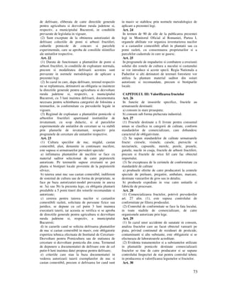 73
de defrisare, eliberata de catre directiile generale
pentru agricultura si dezvoltare rurala judetene si,
respectiv, a municipiului Bucuresti, in conditiile
prevazute de legislatia in vigoare.
(2) Sunt exceptate de la obtinerea autorizatiei de
defrisare colectiile de pomi si arbusti fructiferi,
culturile pomicole de concurs si parcelele
experimentale, care se aproba de consiliile stiintifice
ale unitatilor respective.
Art. 22
(1) Durata de functionare a plantatiilor de pomi si
arbusti fructiferi, in conditiile de exploatare normala,
precum si modalitatea defrisarii acestora sunt
prevazute in normele metodologice de aplicare a
prezentei legi.
(2) In cazul in care, dupa defrisare, terenul respectiv
nu se replanteaza, detinatorii au obligatia sa inainteze
la directiile generale pentru agricultura si dezvoltare
rurala judetene si, respectiv, a municipiului
Bucuresti, cu 3 luni inaintea defrisarii, documentatia
necesara pentru schimbarea categoriei de folosinta a
terenurilor, in conformitate cu prevederile legale in
vigoare.
(3) Regimul de exploatare a plantatiilor pomicole si
arbustilor fructiferi apartinand institutiilor de
invatamant, cu scop didactic, si al parcelelor
experimentale ale unitatilor de cercetare se va stabili
prin planurile de invatamant, respectiv prin
programele de cercetare ale unitatilor respective.
Art. 23
(1) Cultura speciilor de nuc, migdal, castan
comestibil, alun, denumite in continuare nucifere,
este supusa si urmatoarelor prevederi speciale:
a) infiintarea plantatiilor de nucifere se face cu
material saditor selectionat de catre pepinierele
autorizate. Pe terenurile supuse eroziunii se pot
planta si biotipuri locale provenite de la pepinierele
silvice;
b) taierea unui nuc sau castan comestibil, indiferent
de sistemul de cultura sau de forma de proprietate, se
face pe baza autorizatiei-model prevazute in anexa
nr. 3a) sau 3b) la prezenta lege, cu obligatia plantarii
prealabile a 5 pomi tineri din soiurile recomandate si
autorizate;
c) cererea pentru taierea nucilor si castanilor
comestibili razleti, solicitata de persoane fizice sau
juridice, se depune cu cel putin 3 luni inaintea
executarii taierii, iar aceasta se verifica si se aproba
de directiile generale pentru agricultura si dezvoltare
rurala judetene si, respectiv, a municipiului
Bucuresti;
d) in cazurile cand se solicita defrisarea plantatiilor
de nuc si castan comestibil in masiv, este obligatorie
expertiza tehnica efectuata de Institutul de Cercetare-
Dezvoltare pentru Pomicultura sau de statiunea de
cercetare si dezvoltare pomicola din zona. Termenul
de depunere a documentatiei de defrisare este de cel
putin 6 luni inaintea datei propuse pentru defrisare;
e) criteriile care stau la baza documentatiei in
vederea autorizarii taierii exemplarelor de nuc si
castan comestibil, precum si defrisarea lor cand sunt
in masiv se stabilesc prin normele metodologice de
aplicare a prezentei legi.
Art. 24
In termen de 90 de zile de la publicarea prezentei
legi in Monitorul Oficial al Romaniei, Partea I,
organele abilitate vor organiza inventarierea nucilor
si a castanilor comestibili aflati in plantatii sau ca
pomi razleti, cu consemnarea proprietarilor si a
parcelelor cadastrale in care se gasesc.
Art. 25
In programele de impadurire si combatere a eroziunii
solului din zonele de cultura a nucului si castanului
se vor introduce si aceste specii. Regia Nationala a
Padurilor si alti detinatori de terenuri forestiere vor
utiliza la plantare material saditor din soiuri
autorizate si recomandate, precum si biotipurile
locale.
CAPITOLUL III: Valorificarea fructelor
Art. 26
In functie de insusirile specifice, fructele au
urmatoarele destinatii:
a) consum in stare proaspata;
b) consum sub forma prelucrata industrial.
Art. 27
(1) Fructele destinate a fi livrate pentru consumul
uman se clasifica in categorii de calitate, conform
standardelor de comercializare, care dobandesc
caracterul de obligativitate.
(2) Se supun standardelor de calitate urmatoarele
fructe: ciresele, visinele, caisele, piersicile si
nectarinele, capsunile, merele, perele, prunele,
gutuile, nucile in coaja, fructele de arbusti fructiferi,
precum si fructele de orice fel care fac obiectul
importului.
(3) Se excepteaza de la cerintele de conformitate cu
standardele de calitate
a) produsele oferite de catre producatori la centrele
speciale de preluare, pregatire, ambalare, marcare,
destinate vanzarilor de gros sau in detaliu;
b) produsele expediate in vrac catre unitatile si
fabricile de procesare.
Art. 28
(1) Comercializarea fructelor, potrivit prevederilor
art. 27 alin. (1), este supusa controlului de
conformitate pe filiera produsului.
(2) Controlul de conformitate se face la fata locului,
in toate stadiile de comercializare, de catre
organismele autorizate prin lege.
Art. 29
(1) In cazul unor accidente de sanatate in consum,
analiza fructelor care au facut obiectul vanzarii pe
piata, privind continutul de reziduuri de pesticide,
contaminanti si alte substante, este obligatorie si se
efectueaza de laboratoarele acreditate.
(2) Evidenta tratamentelor si a substantelor utilizate
in plantatiile pomicole destinate comercializarii
fructelor se tine de catre producator si se supune
controlului Inspectiei de stat pentru controlul tehnic
in producerea si valorificarea legumelor si fructelor.
Art. 30
 