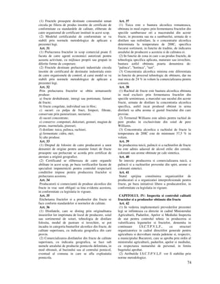 74
(1) Fructele proaspete destinate consumului uman
circula pe filiera de produs insotite de certificate de
conformitate cu standardele de calitate, eliberate de
catre organismul de certificare instituit in acest scop.
(2) Modelul certificatului de conformitate se va
stabili prin normele metodologice de aplicare a
prezentei legi.
Art. 31
(1) Prelucrarea fructelor in scop comercial poate fi
facuta de catre agenti economici autorizati pentru
aceasta activitate, cu mijloace proprii sau grupati in
diferite forme de cooperare.
(2) Fructele destinate prelucrarii industriale circula
insotite de certificatul de destinatie industriala emis
de catre organismele de control, al carui model se va
stabili prin normele metodologice de aplicare a
prezentei legi.
Art. 32
Prin prelucrarea fructelor se obtin urmatoarele
produse:
a) fructe deshidratate, intregi sau portionate, fainuri
de fructe;
b) fructe congelate, individual sau in bloc;
c) sucuri: cu pulpa de fruct, limpezi, filtrate,
conservate prin pasteurizare, nectaruri;
d) sucuri concentrate;
e) conserve: compoturi, dulceturi, gemuri, magiun de
prune, marmelada, piureuri;
f) distilate: tuica, palinca, rachiuri;
g) fermentate: cidru, otet;
h) alte produse.
Art. 33
(1) Dreptul de folosire de catre producatori a unor
denumiri de origine pentru anumite loturi de fructe
proaspete sau prelucrate se acorda prin certificat de
atestare a originii geografice.
(2) Certificatul se elibereaza de catre organele
abilitate in acest scop, pe baza verificarilor facute de
specialisti imputerniciti pentru controlul respectarii
conditiilor impuse pentru producerea fructelor si
prelucrarea acestora.
Art. 34
Producatorii si comerciantii de produse alcoolice din
fructe in vrac sunt obligati sa tina evidenta acestora,
in conformitate cu legislatia in vigoare.
Art. 35
Etichetarea fructelor si a produselor din fructe se
face conform standardelor si normelor de calitate.
Art. 36
(1) Distilatele, care se disting prin originalitatea
insusirilor lor imprimata de locul de producere, soiul
sau sortimentul de soiuri, tehnologia de distilare
folosita, modul de pastrare si invechire, se pot
incadra in categoria bauturilor alcoolice din fructe, de
calitate superioara, cu indicatia geografica din care
provin.
(2) Comercializarea distilatelor din fructe de calitate
superioara, cu indicatia geografica, se face sub
numele arealului de productie pomicola delimitata, in
mod obisnuit, al bazinului sau al centrului pomicol,
eventual al comuna in care se afla exploatatia
pomicola.
Art. 37
(1) Tuica este o bautura alcoolica romaneasca,
obtinuta in mod expres prin fermentarea fructelor din
speciile samburoase ori a maceratului din aceste
fructe, in prezenta sau nu a samburelui, urmata de o
distilare sau redistilare, la o concentratie alcoolica
determinata la temperatura de 200C, specifica
fiecarui sortiment, in functie de traditie, de indicarea
arealului de producere a acesteia si de calitatea ei.
(2) In functie de zona in care s-au produs fructele, de
tehnologia specifica aplicata, maturare sau invechire,
bautura astfel obtinuta poarta denumirea de:
"palinca", "horinca", "turt".
(3) Concentratia alcoolica minima este diferentiata
in functie de procesul tehnologic de obtinere, dar nu
mai mica de 24 % in volum la comercializarea pentru
consum.
Art. 38
(1) Rachiul de fructe este bautura alcoolica obtinuta
in mod exclusiv prin fermentarea fructelor din
speciile semintoase, a marcului sau sucului din aceste
fructe, urmata de distilare la concentratia alcoolica
specifica, astfel incat produsul obtinut in urma
distilarii sa aiba aroma si gustul fructului din care
provine.
(2) Termenul Williams este admis pentru rachiul de
pere produs in exclusivitate din soiul de pere
Williams.
(3) Concentratia alcoolica a rachiului de fructe la
temperatura de 200C este de minimum 37,5 % in
volum.
Art. 39
In producerea tuicii, palincii si a rachiurilor de fructe
nu este admis adaosul de alcool etilic din cereale,
coloranti sau arome obtinute pe cale sintetica.
Art. 40
Se interzic producerea si comercializarea tuicii, a
palincii si a rachiurilor provenite din spirt, arome si
coloranti sintetici.
Art. 41
Statul sprijina constituirea organizatiilor de
producatori si a organizatiei interprofesionale pentru
fructe, pe baza initiativei libere a producatorilor, in
conformitate cu legislatia in vigoare.
CAPITOLUL IV: Inspectia si controlul calitatii
fructelor si a produselor obtinute din fructe
Art. 42
(1) In vederea implementarii prevederilor prezentei
legi se infiinteaza ca directie in cadrul Ministerului
Agriculturii, Padurilor, Apelor si Mediului Inspectia
de stat pentru controlul tehnic in producerea si
valorificarea legumelor si fructelor, denumita in
continuare I.S.C.T.P.V.L.F., cu structuri
organizatorice in cadrul directiilor generale pentru
agricultura si dezvoltare rurala judetene si, respectiv,
a municipiului Bucuresti, care se aproba prin ordin al
ministrului agriculturii, padurilor, apelor si mediului,
cu respectarea numarului de personal, in limita
bugetului aprobat.
(2) Atributiile I.S.C.T.P.V.L.F. vor fi stabilite prin
norme metodologice.
 