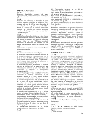 75
CAPITOLUL V: Sanctiuni
Art. 43
Incalcarea dispozitiilor prezentei legi atrage
raspunderea civila, contraventionala sau penala, dupa
caz.
Art. 44
Defrisarea fara autorizatie a plantatiilor de pomi
fructiferi, indiferent de forma de proprietate, cu o
suprafata mai mare de 0,5 ha, sau a plantatiilor de
arbusti fructiferi cu o suprafata mai mare de 0,2 ha,
precum si a nucilor sau a castanilor comestibili,
indiferent de sistemul de cultura, constituie
infractiunea de distrugere si se pedepseste potrivit art.
217 din Codul penal.
Art. 45
(1) Falsificarea bauturilor distilate sau a altor bauturi
si produse obtinute din fructe, precum si expunerea
spre vanzare sau vanzarea unor astfel de bauturi sau
produse stiind ca sunt falsificate constituie
infractiunea de falsificare de alimente sau alte
produse si se pedepseste potrivit art. 313 din Codul
penal.
(2) Bauturile sau produsele care au facut obiectul
infractiunii se confisca.
Art. 46
Constituie contraventie urmatoarele fapte:
a) infiintarea plantatiilor cu suprafete mai mari de
0,5 ha de pomi fructiferi si a suprafetelor mai mari de
0,2 ha de arbusti fructiferi de fiecare agent economic
sau de familie ori extinderea peste aceasta limita a
celor existente, fara autorizatie de plantare, cu
nerespectarea dispozitiilor art. 19;
b) infiintarea de plantatii noi de pomi cu suprafete
mai mari de 0,5 ha si 0,2 ha arbusti fructiferi sau
extinderea celor existente cu alte soiuri decat cele
recomandate si autorizate, cu nerespectarea
prevederilor art. 20;
c) nerespectarea prevederilor art. 29 privind analiza
continutului de reziduuri, contaminanti si alte
substante, precum si a celor privind evidenta
tratamentelor si a substantelor utilizate;
d) nerespectarea prevederilor art. 30 alin. (1) si ale
art. 31 alin. (2) privind obligativitatea insotirii
produselor de certificat de conformitate cu
standardele de calitate pentru fructele destinate
consumului uman in stare proaspata, respectiv de
certificat de destinatie industriala pentru fructele
proaspete destinate procesarii;
e) nerespectarea prevederilor art. 27 si 31 privind
punerea in consum si comercializarea fructelor si a
distilatelor din fructe si a altor produse din fructe;
f) nerespectarea prevederilor art. 34 privind obligatia
tinerii evidentelor produselor din fructe;
g) nerespectarea prevederilor art. 33 referitoare la
folosirea denumirii de origine a produselor distilate
din fructe din zona de cultura care are drept de
indicatie geografica;
h) nerespectarea prevederilor art. 35 privind
etichetarea fructelor si a produselor din fructe.
Art. 47
(1) Contraventiile prevazute la art. 46 se
sanctioneaza dupa cum urmeaza:
a) cu amenda de la 10.000.000 lei la 20.000.000 lei,
cele prevazute la lit. a) si b);
b) cu amenda de la 50.000.000 lei la 75.000.000 lei,
cele prevazute la lit. c)-f);
c) cu amenda de la 50.000.000 lei la 100.000.000 lei,
cele prevazute la lit. g) si h).
(2) Amenda contraventionala se aplica persoanelor
fizice si juridice.
Art. 48
Constatarea contraventiilor si aplicarea sanctiunilor
prevazute in prezenta lege se fac prin proces-verbal
incheiat de organele de control abilitate din
Ministerul Agriculturii, Padurilor, Apelor si
Mediului, Ministerul Finantelor Publice, Ministerul
Sanatatii, Autoritatea Nationala pentru Protectia
Consumatorilor, potrivit atributiilor ce le revin
conform legii.
Art. 49
Contraventiilor prevazute la art. 46 le sunt aplicabile
dispozitiile Ordonantei Guvernului nr. 2/2001 privind
regimul juridic al contraventiilor, aprobata cu
modificari si completari prin Legea nr. 180/2002, cu
modificarile ulterioare.
CAPITOLUL VI: Dispozitii finale
Art. 50
(1) Infiintarea, intretinerea si defrisarea de plantatii
pomicole, arbusti fructiferi si capsunarii, conditiile pe
care trebuie sa le indeplineasca fructele pentru
valorificare in stare proaspata si conservate, precum
si produsele distilate obtinute din fructe, conditiile de
atribuire a denumirii produselor cu indicatie
geografica, normele de comercializare, precum si alte
masuri se stabilesc prin normele metodologice de
aplicare a prezentei legi, elaborate de Ministerul
Agriculturii, Padurilor, Apelor si Mediului, cu avizul
Ministerului Sanatatii, Ministerului Finantelor
Publice, Ministerului Integrarii Europene, Autoritatii
Nationale pentru Protectia Consumatorilor si
Ministerului Justitiei.
(2) Normele metodologice de aplicare a prezentei
legi vor fi elaborate in termen de 90 de zile de la
publicarea acesteia in Monitorul Oficial al Romaniei,
Partea I, si se supun Guvernului spre aprobare.
Art. 51
(1) Prezenta lege intra in vigoare in termen de 90 de
zile de la data publicarii ei in Monitorul Oficial al
Romaniei, Partea I.
(2) La data intrarii in vigoare a prezentei legi se
abroga Legea pomiculturii nr. 11/1974, publicata in
Buletinul Oficial, Partea I, nr. 105 din 29 iulie 1974.
Art. 52
Anexele nr. 1, 2, 3a) si 3b) fac parte integranta din
prezenta lege.
*****
ANEXA Nr. 1: SPECIILE de pomi, arbusti
fructiferi si capsuni cultivate in Romania
Specia
A. Pomi fructiferi
 