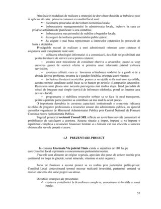 57
Principalele modalitati de realizare a strategiei de dezvoltare durabila ce trebuiesc puse
in aplicare de catre primaria comunei si consiliul local sunt:
• Facilitarea procesului de dezvoltare economica locala;
• Imbunatatirea managementului în administratia locala, inclusiv în ceea ce
priveste activitatea de planificare si cea contabila;
• Imbunatatirea mecanismului de stabilire a bugetelor locale;
• Sa asigure dezvoltarea parteneriatului public-privat;
• Sa asigure o mai buna reprezentare a intereselor cetatenilor în procesele de
luare a deciziilor.
Principalele masuri de realizare a unei administratii orientate catre cetatean si
asigurarea unei transparente reale sunt:
− utilizarea tehnologiei informatiei si a comunicarii, deschide noi posibilitati atat
pentru furnizorii de servicii cat si pentru cetateni;
− crearea unor mecanisme de consultare efectiva a cetatenilor, avand ca scop
cresterea gamei de servicii oferite si primirea unor informatii privind calitatea
serviciilor;
− cresterea calitatii, ceea ce înseamna schimbarea modului de a gandi si de a
aborda diverse probleme, trecerea la o gandire flexibila, orientata catre rezultat;
− includerea furnizarii serviciilor: pentru ca serviciile sa fie mai usor accesibile,
acestea trebuie canalizate astfel încat sa se bazeze pe nevoile si asteptarile cetatenilor.
Realizarea unui ghiseu unic necesita parcurgerea mai multor etape, fiind precedata de
solutii de integrare mai simple (servicii de informare telefonica, portal de Internet ceea
ce s-a si facut).
− programarea si stabilirea resurselor trebuie sa se faca în mod transparent,
pentru a permite participantilor sa contribuie cat mai mult la acest proces.
O importanta deosebita in cresterea capacitatii institutionale o reprezinta ridicarea
nivelului de pregatire profesionala a resurselor umane din administratia publica, cu ajutorul
cursurilor organizate de Ministerul Administratiei Publice prin Centrul National de Formare
Continua pentru Administratia Publica.
Bugetul general al societatii Consult SRL reflecta un acord între nevoile comunitatii si
posibilitatile de satisfacere a acestora. Aceasta situatie a impus, impune si va impune o
repartizare complexa a resurselor financiare limitate si o folosire cat mai eficienta a sumelor
obtinute din sursele proprii si atrase.
1.3 PREZENTARE PROIECT
In comuna Giarmata Vie judetul Timis exista o suprafata de 180 ha, pe
care Consiliul local si primaria o concesioneaza partenerului nostru.
Fructele sunt alimente de origine vegetala, apreciate din punct de vedere nutritiv prin
continutul lor bogat in glucide, saruri minerale, vitamine si acizi organici.
Sursa de finantare a acestui proiect sa va realiza prin parteneriat public-privat:
Consiliul Local concesionand terenul necesar realizarii investitiei, partenerul urmand sa
realize investitia din surse proprii sau atrase.
Directiile strategice ale proiectului:
cresterea contributiei la dezvoltarea complexa, armonioasa si durabila a zonei
rurale;
 