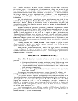 62
oua (2.335 tone), branzeturi (2.600 tone), conserve si preparate din carne (3.825 tone), vinuri
(345.000 hl), tomate (9.750. tone), cereale (230 mii tone grau, 149 mii tone porumb, 89 mii
tone secara, 7 mii tone orz), faina (18 mii tone). S-a observat o imbunatatire a comertului
produselor agricole transformate dintre Romania si UE incepand cu 1.12.2005 datorita intrari
in vigoare a Legii nr. 303/2005 pentru ratificarea Deciziei nr. 3 /2005 a Consiliului de
Asociere Romania - UE privind imbunatatirea regimului comertului cu produse agricole
transformate.
Alte oportunitati pentru exportul unor produse agroalimentare sunt create si prin
facilitatile de acces pe pietele Turciei, Israelului, a tarilor din spatiul fostei Iugoslavii,
(Macedonia, Albania, Bosnia si Hertegovina, Serbia si Muntenegru), prevazute prin
Acordurile de Comert Liber incheiate cu tarile respective, la care se adauga Bulgaria si
Croatia, in cadrul CEFTA.
In cadrul Sistemului de Sustinere si Promovare a Exportului cu finantare de la bugetul
de stat, Ministerul Agriculturii, Padurilor si Dezvoltarii Rurale deruleaza Programul de prime
la export pentru produse agroalimentare si Programul de crestere a competitivitatii produselor
agricole, cu o alocatie bugetara in anul 2006, de 14.108 mii lei (RON). Aceste programe
vizeaza utilizarea fondului atat pentru acordarea de prime la export, la marfuri cu oportunitati
de vanzare pe pietele externe si care sunt eligibile in conformitate cu angajamentele asumate
de Romania in Runda Uruguay, dar si pentru cresterea calitatii produselor agroalimentare prin
implementarea sistemelor de management al calitatii, dotarea laboratoarelor si protejarea
marcilor si inventiilor.
Produsele eligibile sunt : legume si fructe, vinuri, animale vii cereale, seminte
oleaginoase, uleiuri vegetale, unt si grasimi vegetale, branzeturi, carne (bovine, porcine,
ovine) si preparate din carne de pasare, oua.
Tara noastra a introdus incepand cu 1 martie 2006 intr-o manierea simplificata
sistemul certificatelor de export si de import si sistemul garantiilor in vederea armonizarii
legislatiei in domeniul Mecanismelor Comerciale cu cea a Uniunii Europene, pentru anumite
produse agricole (HG.255/2006).
1.6 INFORMATII FINANCIARE SI TEHNICE
Orice politica de dezvoltare economica trebuie sa aiba in vedere trei obiective
principale :
o Cresterea nivelului de trai, incluzand suplimentar venituri rididicate, mai multe
locuri de munca, o mai mare atentie asupra valorilor culturale si umaniste ;
o Cresterea posibilitatilor de realizare si distributie pe scara larga a bunurilor care
sustin nevoile de baza ale vietii ;
o Cresterea nivelului oportunitatilor economice si sociale care stau la dispozitia
indivizilor si natiunilor.
O oportunitate economica o reprezinta pentru comuna Giarmata Vie realizarea unei
ferme pomicole. Pentru aceasta prezentam in continuare cateva date tehnice si financiare.
Lucrari pentru pregatirea terenului, infiintarea sau reabilitarea plantatiilor pomicole si
viticole (prin inlocuirea vitei de vie imbatranite si hibrizilor numai cu soiuri nobile cuprinse in
„Catalogul oficial al soiurilor (hibrizilor) plantelor de cultura din Romania” editia 2002,
aprobat prin Ordinul nr. 219/23.05.2002 al Ministerului Agriculturii, Alimentatiei si
Padurilor, pe suprafetele existente, fara cresterea suprafetei totale cultivate cu vita de vie),
numai pentru plantele perene (plantatii pomicole, viticole, de plante medicinale si aromatice,
flori perene, hamei, arbusti fructiferi);
Lucrari executate de terti pentru defrisare, pregatirea solului, infiintarea plantatiilor de
plante perene, incluzand realizarea unui sistem de sustinere, spalieri, sarma, achizitionarea de
material de plantat, cu exceptia ingrasamintelor;
 
