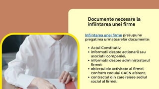 Documente necesare la
infiintarea unei firme
Actul Constitutiv;
informatii despre actionarii sau
asociatii companiei;
info...