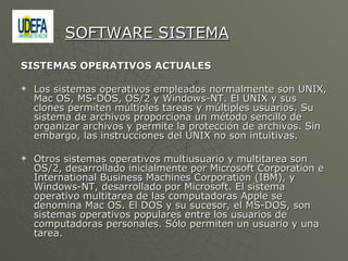 SISTEMAS OPERATIVOS ACTUALES  Los sistemas operativos empleados normalmente son UNIX, Mac OS, MS-DOS, OS/2 y Windows-NT. El UNIX y sus clones permiten múltiples tareas y múltiples usuarios. Su sistema de archivos proporciona un método sencillo de organizar archivos y permite la protección de archivos. Sin embargo, las instrucciones del UNIX no son intuitivas. Otros sistemas operativos multiusuario y multitarea son OS/2, desarrollado inicialmente por Microsoft Corporation e International Business Machines Corporation (IBM), y Windows-NT, desarrollado por Microsoft. El sistema operativo multitarea de las computadoras Apple se denomina Mac OS. El DOS y su sucesor, el MS-DOS, son sistemas operativos populares entre los usuarios de computadoras personales. Sólo permiten un usuario y una tarea. SOFTWARE SISTEMA 
