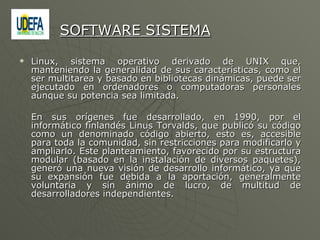 Linux, sistema operativo derivado de UNIX que, manteniendo la generalidad de sus características, como el ser multitarea y basado en bibliotecas dinámicas, puede ser ejecutado en ordenadores o computadoras personales aunque su potencia sea limitada. En sus orígenes fue desarrollado, en 1990, por el informático finlandés Linus Torvalds, que publicó su código como un denominado código abierto, esto es, accesible para toda la comunidad, sin restricciones para modificarlo y ampliarlo. Este planteamiento, favorecido por su estructura modular (basado en la instalación de diversos paquetes), generó una nueva visión de desarrollo informático, ya que su expansión fue debida a la aportación, generalmente voluntaria y sin ánimo de lucro, de multitud de desarrolladores independientes. SOFTWARE SISTEMA 